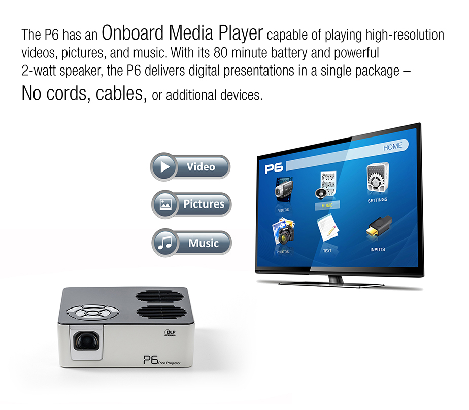 The P6 has an Oboard Media Player capable of playing high-resolution videos, pictures, and music. With its 80 minutes battery and powerful 2-watt speaker, the P6 delivers digital presentations in a single package - No cords, cables, or additional devices.